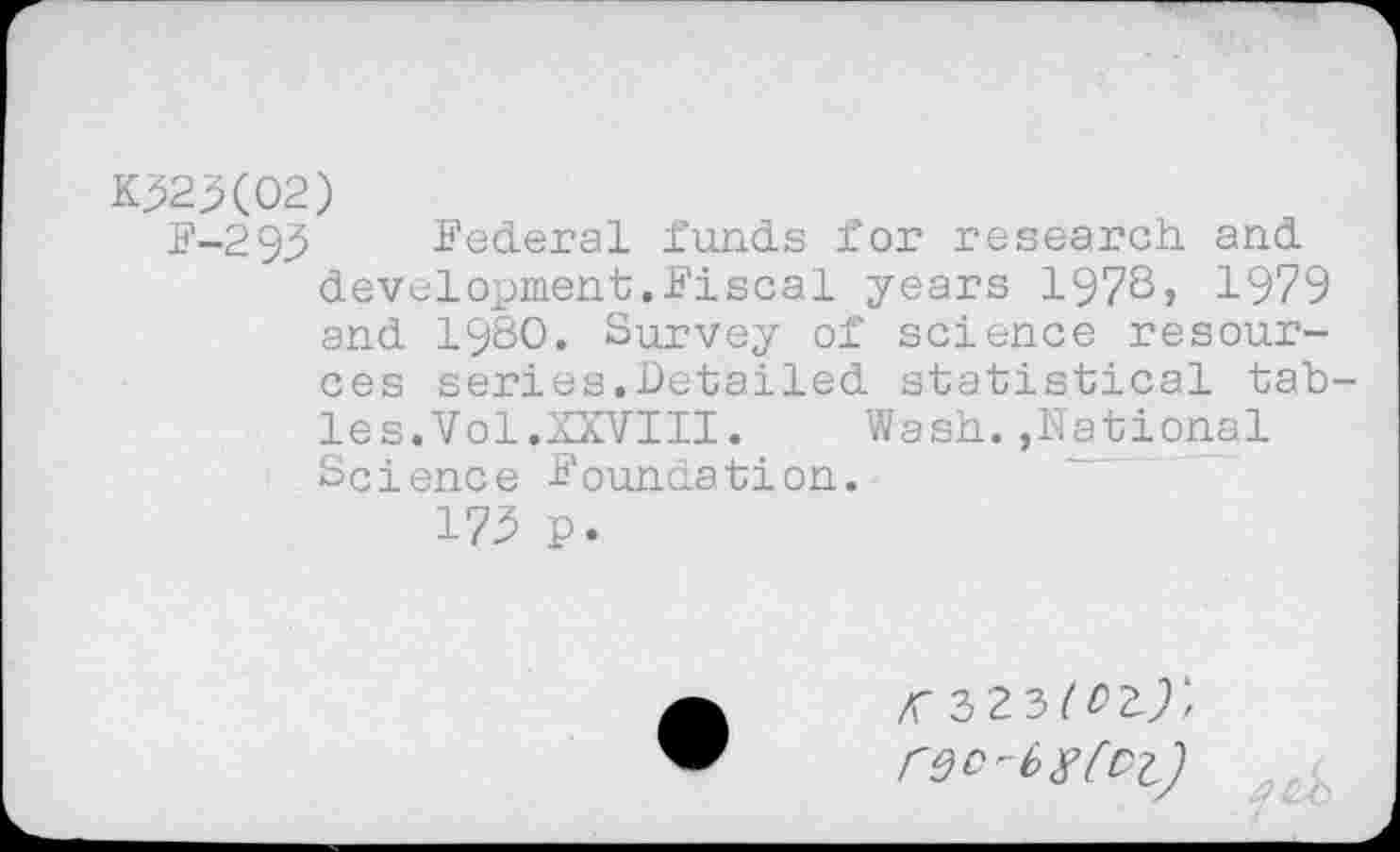 ﻿*523(02)
F-295 Federal funds for research, and development.Fiscal years 197S, 1979 and 1980. Survey of science resources series.Detailed statistical tab les.Vol.XXVIII.	Wash.,National
Science Foundation.
175 p.
<3 23^2^